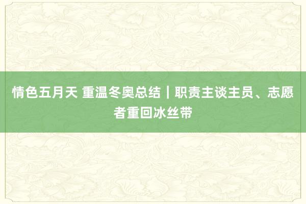 情色五月天 重温冬奥总结｜职责主谈主员、志愿者重回冰丝带