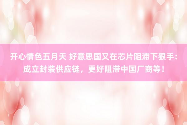 开心情色五月天 好意思国又在芯片阻滞下狠手：成立封装供应链，更好阻滞中国厂商等！