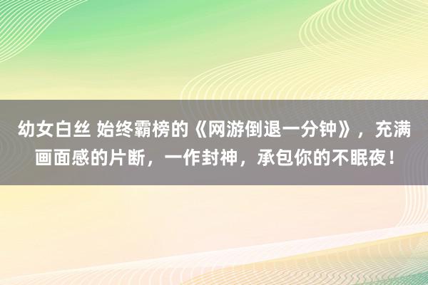幼女白丝 始终霸榜的《网游倒退一分钟》，充满画面感的片断，一作封神，承包你的不眠夜！