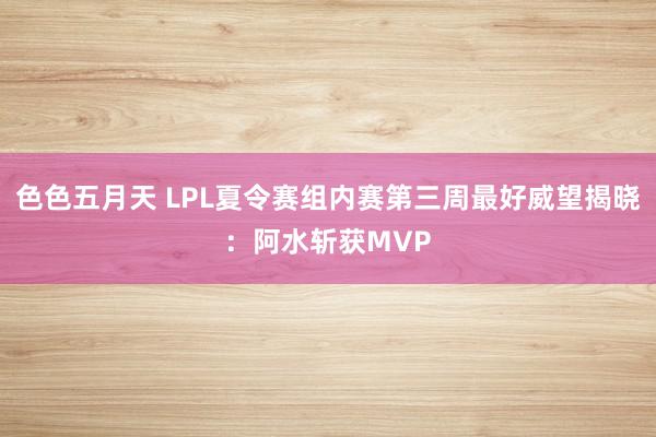 色色五月天 LPL夏令赛组内赛第三周最好威望揭晓：阿水斩获MVP
