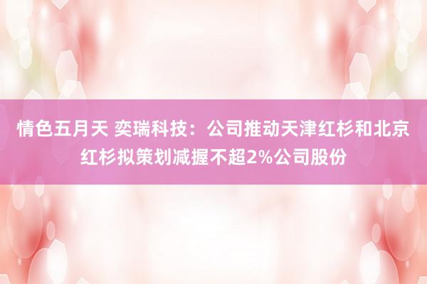 情色五月天 奕瑞科技：公司推动天津红杉和北京红杉拟策划减握不超2%公司股份