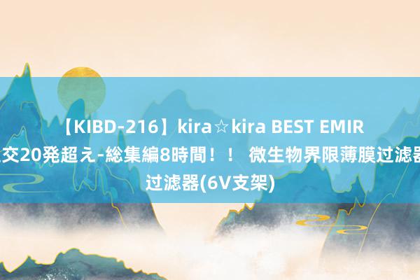 【KIBD-216】kira☆kira BEST EMIRI-中出し性交20発超え-総集編8時間！！ 微生物界限薄膜过滤器(6V支架)