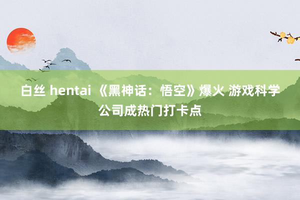 白丝 hentai 《黑神话:悟空》爆火 游戏科学公司成热门打卡点