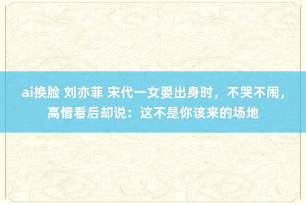 ai换脸 刘亦菲 宋代一女婴出身时，不哭不闹，高僧看后却说：这不是你该来的场地