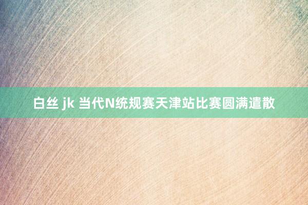 白丝 jk 当代N统规赛天津站比赛圆满遣散