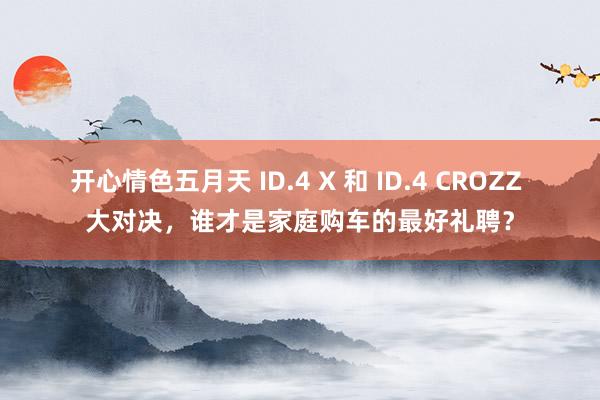 开心情色五月天 ID.4 X 和 ID.4 CROZZ 大对决，谁才是家庭购车的最好礼聘？