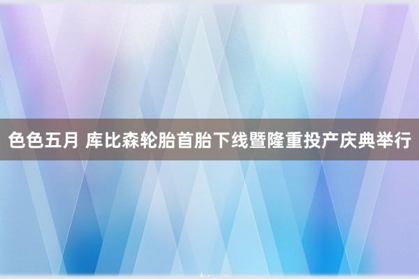 色色五月 库比森轮胎首胎下线暨隆重投产庆典举行