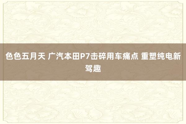 色色五月天 广汽本田P7击碎用车痛点 重塑纯电新驾趣