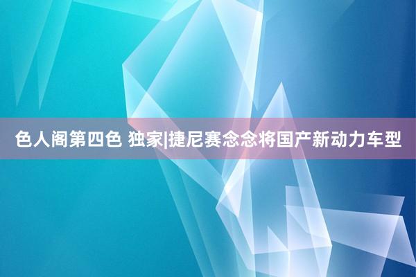 色人阁第四色 独家|捷尼赛念念将国产新动力车型