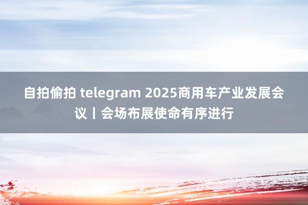 自拍偷拍 telegram 2025商用车产业发展会议丨会场布展使命有序进行
