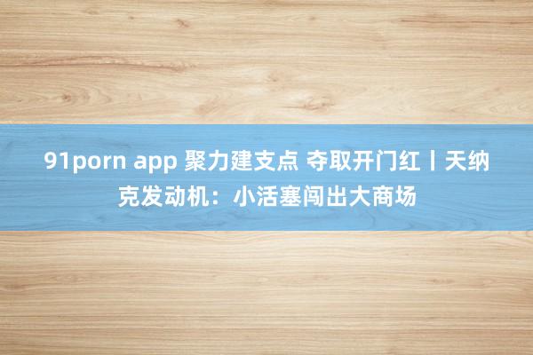 91porn app 聚力建支点 夺取开门红丨天纳克发动机：小活塞闯出大商场