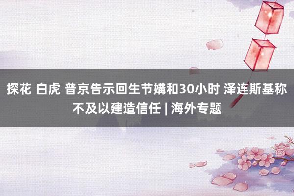 探花 白虎 普京告示回生节媾和30小时 泽连斯基称不及以建造信任 | 海外专题