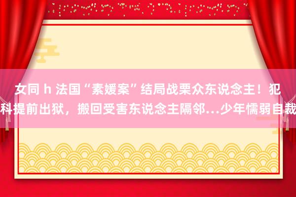 女同 h 法国“素媛案”结局战栗众东说念主！犯科提前出狱，搬回受害东说念主隔邻…少年懦弱自裁