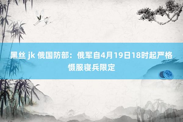 黑丝 jk 俄国防部：俄军自4月19日18时起严格慑服寝兵限定