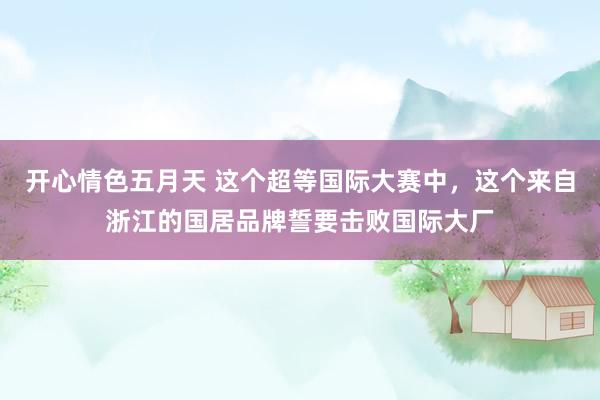 开心情色五月天 这个超等国际大赛中，这个来自浙江的国居品牌誓要击败国际大厂