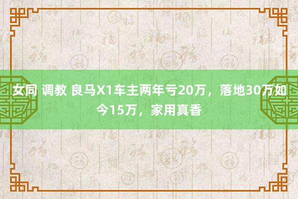 女同 调教 良马X1车主两年亏20万，落地30万如今15万，家用真香
