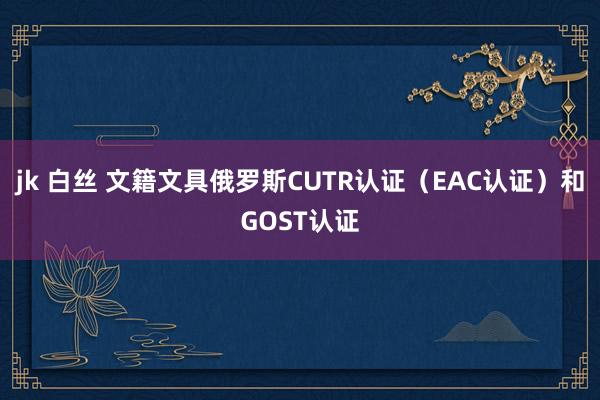jk 白丝 文籍文具俄罗斯CUTR认证（EAC认证）和GOST认证