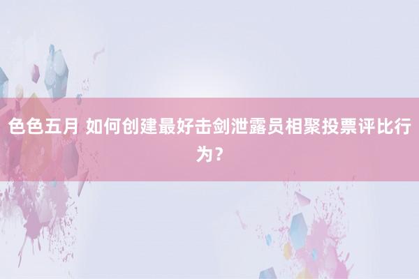 色色五月 如何创建最好击剑泄露员相聚投票评比行为？