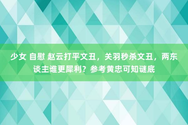 少女 自慰 赵云打平文丑，关羽秒杀文丑，两东谈主谁更犀利？参考黄忠可知谜底