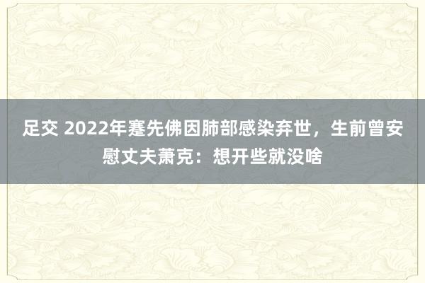 足交 2022年蹇先佛因肺部感染弃世，生前曾安慰丈夫萧克：想开些就没啥