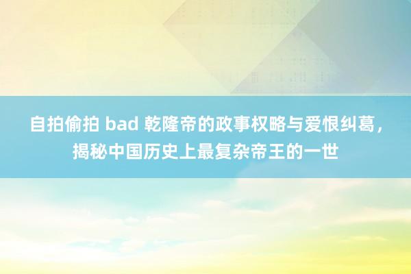 自拍偷拍 bad 乾隆帝的政事权略与爱恨纠葛，揭秘中国历史上最复杂帝王的一世