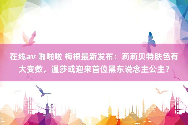 在线av 啪啪啦 梅根最新发布：莉莉贝特肤色有大变数，温莎或迎来首位黑东说念主公主？