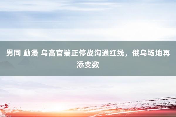 男同 動漫 乌高官端正停战沟通红线，俄乌场地再添变数