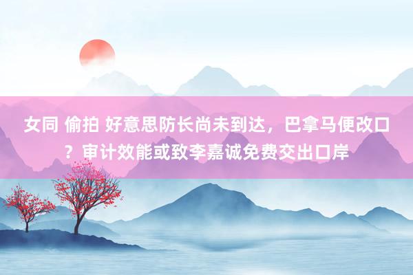 女同 偷拍 好意思防长尚未到达，巴拿马便改口？审计效能或致李嘉诚免费交出口岸