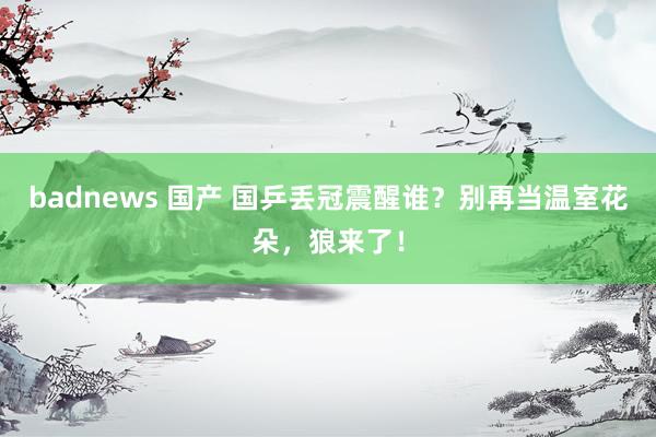 badnews 国产 国乒丢冠震醒谁？别再当温室花朵，狼来了！