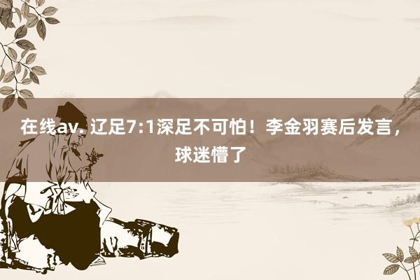 在线av. 辽足7:1深足不可怕！李金羽赛后发言，球迷懵了