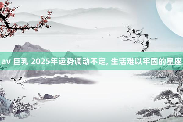 av 巨乳 2025年运势调动不定, 生活难以牢固的星座