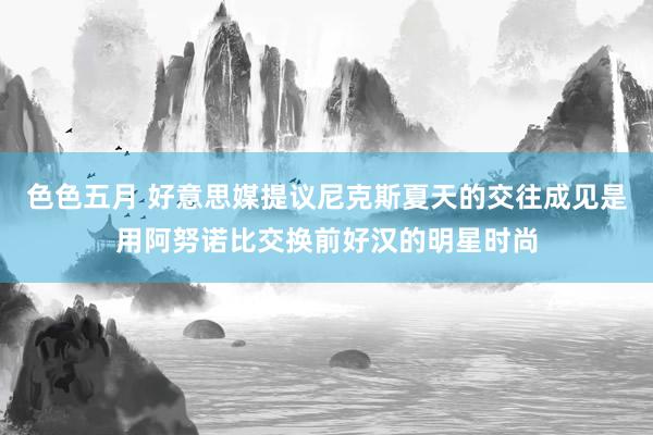 色色五月 好意思媒提议尼克斯夏天的交往成见是用阿努诺比交换前好汉的明星时尚