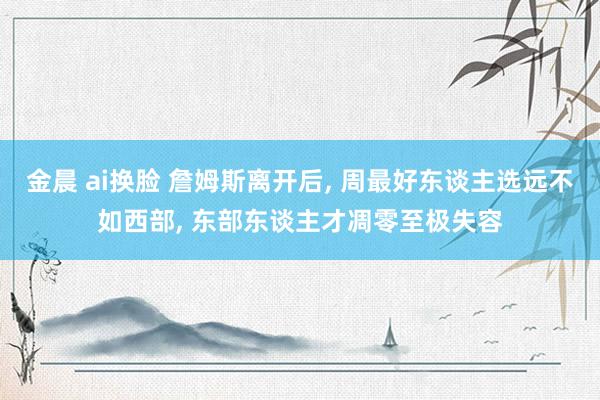 金晨 ai换脸 詹姆斯离开后, 周最好东谈主选远不如西部, 东部东谈主才凋零至极失容