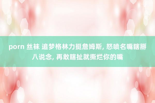 porn 丝袜 追梦格林力挺詹姆斯, 怒喷名嘴瞎掰八说念, 再敢瞎扯就撕烂你的嘴