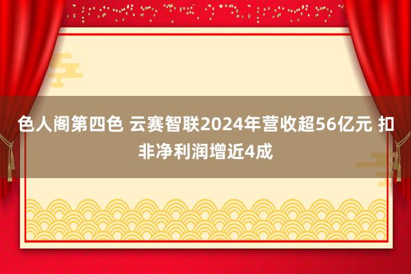 色人阁第四色 云赛智联2024年营收超56亿元 扣非净利润增近4成