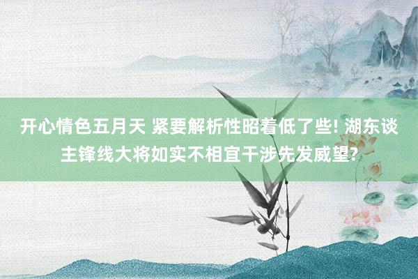 开心情色五月天 紧要解析性昭着低了些! 湖东谈主锋线大将如实不相宜干涉先发威望?