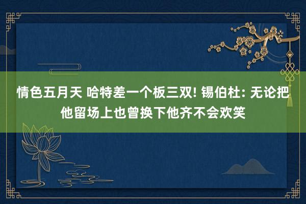 情色五月天 哈特差一个板三双! 锡伯杜: 无论把他留场上也曾换下他齐不会欢笑