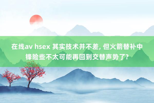 在线av hsex 其实技术并不差, 但火箭替补中锋险些不太可能再回到交替声势了?