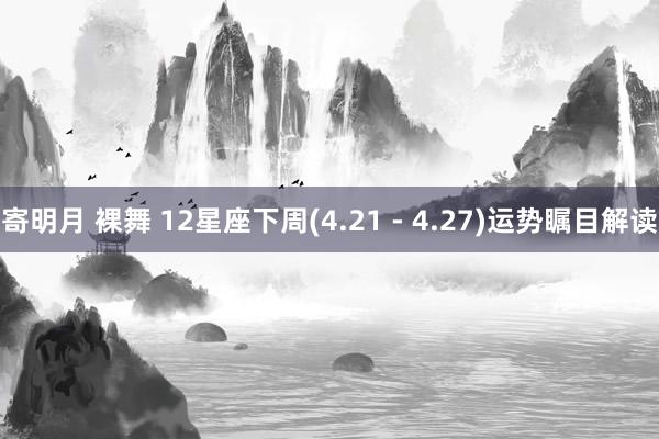 寄明月 裸舞 12星座下周(4.21 - 4.27)运势瞩目解读
