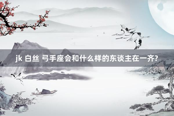 jk 白丝 弓手座会和什么样的东谈主在一齐?