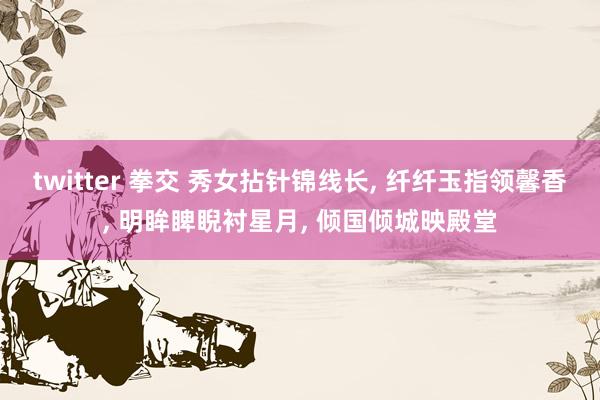 twitter 拳交 秀女拈针锦线长, 纤纤玉指领馨香, 明眸睥睨衬星月, 倾国倾城映殿堂