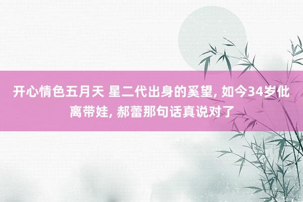 开心情色五月天 星二代出身的奚望, 如今34岁仳离带娃, 郝蕾那句话真说对了