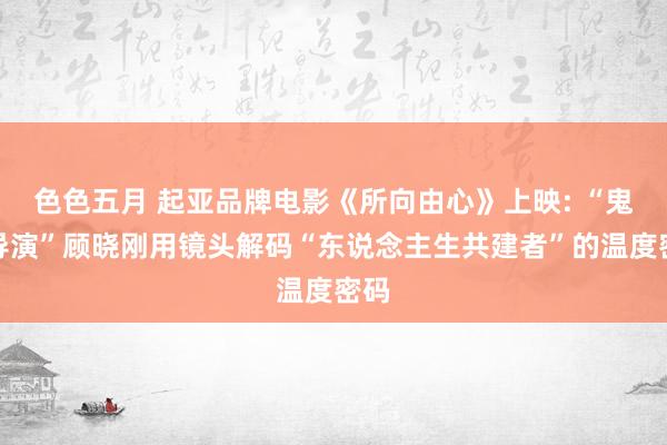 色色五月 起亚品牌电影《所向由心》上映: “鬼才导演”顾晓刚用镜头解码“东说念主生共建者”的温度密码
