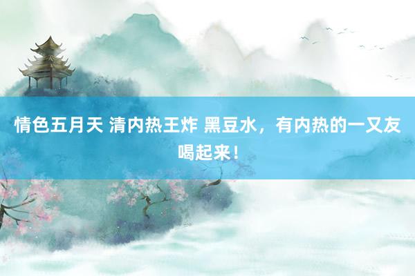 情色五月天 清内热王炸 黑豆水，有内热的一又友喝起来！