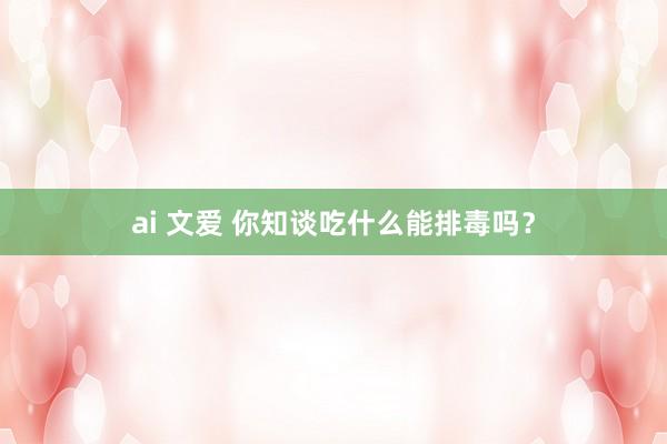 ai 文爱 你知谈吃什么能排毒吗？