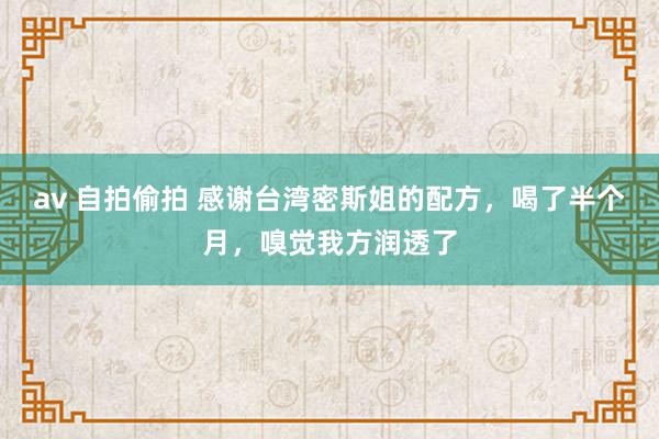 av 自拍偷拍 感谢台湾密斯姐的配方，喝了半个月，嗅觉我方润透了