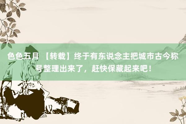 色色五月 【转载】终于有东说念主把城市古今称号整理出来了，赶快保藏起来吧！