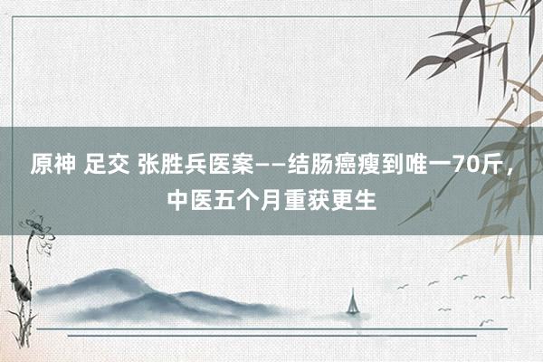 原神 足交 张胜兵医案——结肠癌瘦到唯一70斤，中医五个月重获更生